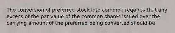 The conversion of preferred stock into common requires that any excess of the par value of the common shares issued over the carrying amount of the preferred being converted should be