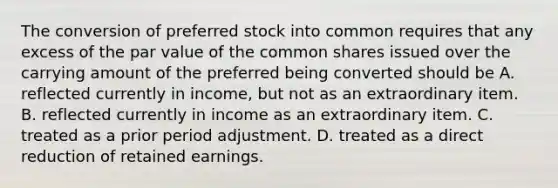 The conversion of preferred stock into common requires that any excess of the par value of the common shares issued over the carrying amount of the preferred being converted should be A. reflected currently in income, but not as an extraordinary item. B. reflected currently in income as an extraordinary item. C. treated as a prior period adjustment. D. treated as a direct reduction of retained earnings.