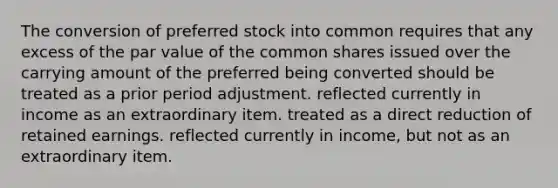 The conversion of preferred stock into common requires that any excess of the par value of the common shares issued over the carrying amount of the preferred being converted should be treated as a prior period adjustment. reflected currently in income as an extraordinary item. treated as a direct reduction of retained earnings. reflected currently in income, but not as an extraordinary item.