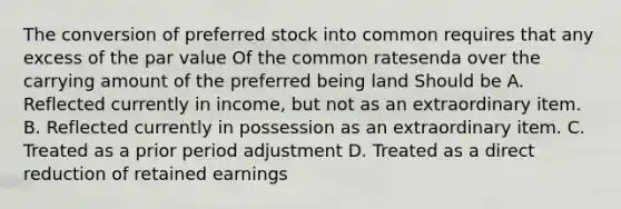 The conversion of preferred stock into common requires that any excess of the par value Of the common ratesenda over the carrying amount of the preferred being land Should be A. Reflected currently in income, but not as an extraordinary item. B. Reflected currently in possession as an extraordinary item. C. Treated as a prior period adjustment D. Treated as a direct reduction of retained earnings