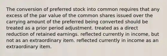 The conversion of <a href='https://www.questionai.com/knowledge/knMe8J8s7L-preferred-stock' class='anchor-knowledge'>preferred stock</a> into common requires that any excess of the par value of the common shares issued over the carrying amount of the preferred being converted should be treated as a prior period adjustment. treated as a direct reduction of retained earnings. reflected currently in income, but not as an extraordinary item. reflected currently in income as an extraordinary item.