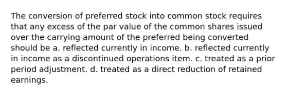 The conversion of preferred stock into common stock requires that any excess of the par value of the common shares issued over the carrying amount of the preferred being converted should be a. reflected currently in income. b. reflected currently in income as a discontinued operations item. c. treated as a prior period adjustment. d. treated as a direct reduction of retained earnings.