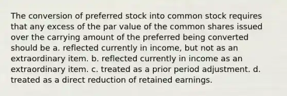 The conversion of preferred stock into common stock requires that any excess of the par value of the common shares issued over the carrying amount of the preferred being converted should be a. reflected currently in income, but not as an extraordinary item. b. reflected currently in income as an extraordinary item. c. treated as a prior period adjustment. d. treated as a direct reduction of retained earnings.