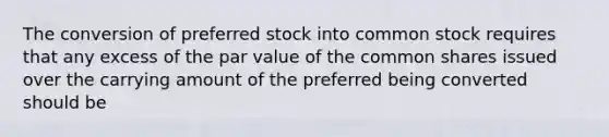 The conversion of preferred stock into common stock requires that any excess of the par value of the common shares issued over the carrying amount of the preferred being converted should be