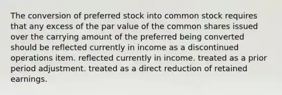 The conversion of preferred stock into common stock requires that any excess of the par value of the common shares issued over the carrying amount of the preferred being converted should be reflected currently in income as a discontinued operations item. reflected currently in income. treated as a prior period adjustment. treated as a direct reduction of retained earnings.