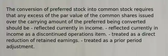 The conversion of preferred stock into common stock requires that any excess of the par value of the common shares issued over the carrying amount of the preferred being converted should be - reflected currently in income. - reflected currently in income as a discontinued operations item. - treated as a direct reduction of retained earnings. - treated as a prior period adjustment.