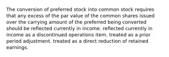 The conversion of preferred stock into common stock requires that any excess of the par value of the common shares issued over the carrying amount of the preferred being converted should be reflected currently in income. reflected currently in income as a discontinued operations item. treated as a prior period adjustment. treated as a direct reduction of retained earnings.