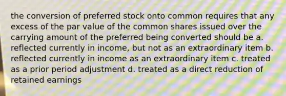 the conversion of preferred stock onto common requires that any excess of the par value of the common shares issued over the carrying amount of the preferred being converted should be a. reflected currently in income, but not as an extraordinary item b. reflected currently in income as an extraordinary item c. treated as a prior period adjustment d. treated as a direct reduction of retained earnings