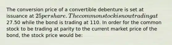 The conversion price of a convertible debenture is set at issuance at 25 per share. The common stock is now trading at27.50 while the bond is trading at 110. In order for the common stock to be trading at parity to the current market price of the bond, the stock price would be: