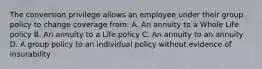 The conversion privilege allows an employee under their group policy to change coverage from: A. An annuity to a Whole Life policy B. An annuity to a Life policy C. An annuity to an annuity D. A group policy to an individual policy without evidence of insurability