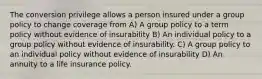 The conversion privilege allows a person insured under a group policy to change coverage from A) A group policy to a term policy without evidence of insurability B) An individual policy to a group policy without evidence of insurability. C) A group policy to an individual policy without evidence of insurability D) An annuity to a life insurance policy.