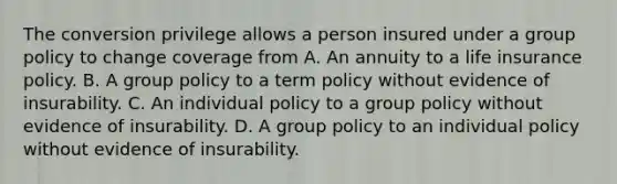 The conversion privilege allows a person insured under a group policy to change coverage from A. An annuity to a life insurance policy. B. A group policy to a term policy without evidence of insurability. C. An individual policy to a group policy without evidence of insurability. D. A group policy to an individual policy without evidence of insurability.