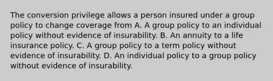 The conversion privilege allows a person insured under a group policy to change coverage from A. A group policy to an individual policy without evidence of insurability. B. An annuity to a life insurance policy. C. A group policy to a term policy without evidence of insurability. D. An individual policy to a group policy without evidence of insurability.