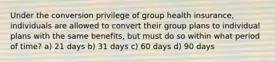 Under the conversion privilege of group health insurance, individuals are allowed to convert their group plans to individual plans with the same benefits, but must do so within what period of time? a) 21 days b) 31 days c) 60 days d) 90 days