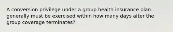 A conversion privilege under a group health insurance plan generally must be exercised within how many days after the group coverage terminates?