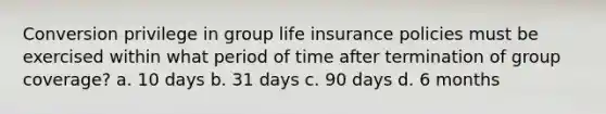 Conversion privilege in group life insurance policies must be exercised within what period of time after termination of group coverage? a. 10 days b. 31 days c. 90 days d. 6 months