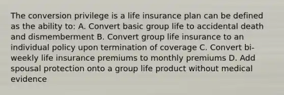 The conversion privilege is a life insurance plan can be defined as the ability to: A. Convert basic group life to accidental death and dismemberment B. Convert group life insurance to an individual policy upon termination of coverage C. Convert bi-weekly life insurance premiums to monthly premiums D. Add spousal protection onto a group life product without medical evidence