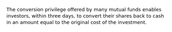 The conversion privilege offered by many mutual funds enables investors, within three days, to convert their shares back to cash in an amount equal to the original cost of the investment.