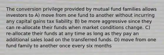 The conversion privilege provided by mutual fund families allows investors to A) move from one fund to another without incurring any capital gains tax liability. B) be more aggressive since they can re-allocate their funds when market conditions change. C) re-allocate their funds at any time as long as they pay an additional sales load on the transferred funds. D) move from one fund family to another once every six months