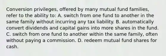 Conversion​ privileges, offered by many mutual fund​ families, refer to the ability​ to: A. switch from one fund to another in the same family without incurring any tax liability. B. automatically convert dividends and capital gains into more shares in the fund. C. switch from one fund to another within the same​ family, often without paying a commission. D. redeem mutual fund shares for cash.