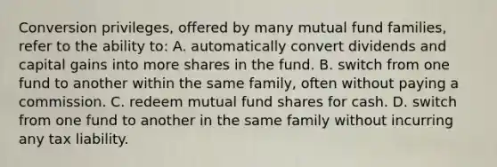 Conversion privileges, offered by many mutual fund families, refer to the ability to: A. automatically convert dividends and capital gains into more shares in the fund. B. switch from one fund to another within the same family, often without paying a commission. C. redeem mutual fund shares for cash. D. switch from one fund to another in the same family without incurring any tax liability.