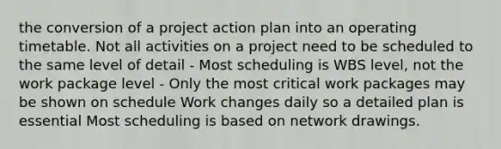 the conversion of a project action plan into an operating timetable. Not all activities on a project need to be scheduled to the same level of detail - Most scheduling is WBS level, not the work package level - Only the most critical work packages may be shown on schedule Work changes daily so a detailed plan is essential Most scheduling is based on network drawings.