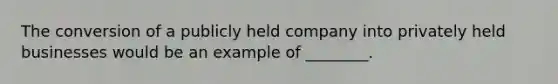 The conversion of a publicly held company into privately held businesses would be an example of ________.
