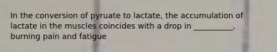 In the conversion of pyruate to lactate, the accumulation of lactate in the muscles coincides with a drop in __________, burning pain and fatigue