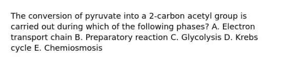 The conversion of pyruvate into a 2-carbon acetyl group is carried out during which of the following phases? A. Electron transport chain B. Preparatory reaction C. Glycolysis D. Krebs cycle E. Chemiosmosis