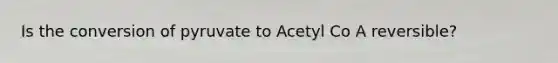 Is the conversion of pyruvate to Acetyl Co A reversible?