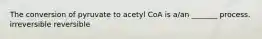 The conversion of pyruvate to acetyl CoA is a/an _______ process. irreversible reversible