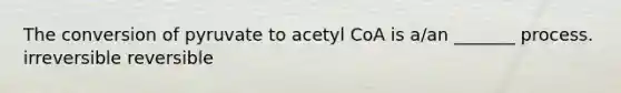 The conversion of pyruvate to acetyl CoA is a/an _______ process. irreversible reversible