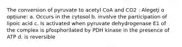 The conversion of pyruvate to acetyl CoA and CO2 : Alegeți o opțiune: a. Occurs in the cytosol b. involve the participation of lipoic acid c. Is activated when pyruvate dehydrogenase E1 of the complex is pfosphorilated by PDH kinase in the presence of ATP d. is reversible