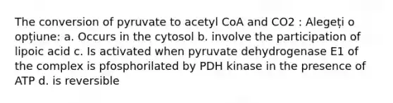 The conversion of pyruvate to acetyl CoA and CO2 : Alegeți o opțiune: a. Occurs in the cytosol b. involve the participation of lipoic acid c. Is activated when pyruvate dehydrogenase E1 of the complex is pfosphorilated by PDH kinase in the presence of ATP d. is reversible