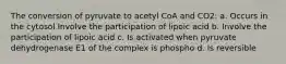 The conversion of pyruvate to acetyl CoA and CO2: a. Occurs in the cytosol Involve the participation of lipoic acid b. Involve the participation of lipoic acid c. Is activated when pyruvate dehydrogenase E1 of the complex is phospho d. Is reversible