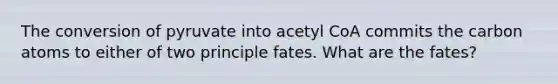 The conversion of pyruvate into acetyl CoA commits the carbon atoms to either of two principle fates. What are the fates?