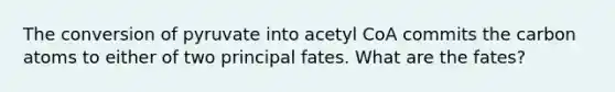 The conversion of pyruvate into acetyl CoA commits the carbon atoms to either of two principal fates. What are the fates?