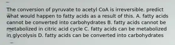 The conversion of pyruvate to acetyl CoA is irreversible. predict what would happen to fatty acids as a result of this. A. fatty acids cannot be converted into carbohydrates B. fatty acids cannot be metabolized in citric acid cycle C. fatty acids can be metabolized in glycolysis D. fatty acids can be converted into carbohydrates