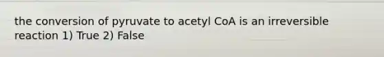 the conversion of pyruvate to acetyl CoA is an irreversible reaction 1) True 2) False