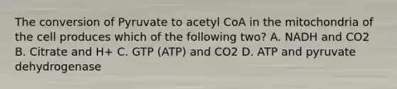 The conversion of Pyruvate to acetyl CoA in the mitochondria of the cell produces which of the following two? A. NADH and CO2 B. Citrate and H+ C. GTP (ATP) and CO2 D. ATP and pyruvate dehydrogenase