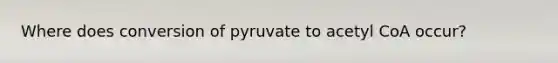 Where does conversion of pyruvate to acetyl CoA occur?