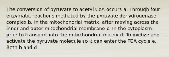 The conversion of pyruvate to acetyl CoA occurs a. Through four enzymatic reactions mediated by the pyruvate dehydrogenase complex b. In the mitochondrial matrix, after moving across the inner and outer mitochondrial membrane c. In the cytoplasm prior to transport into the mitochondrial matrix d. To oxidize and activate the pyruvate molecule so it can enter the TCA cycle e. Both b and d