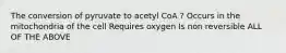 The conversion of pyruvate to acetyl CoA ? Occurs in the mitochondria of the cell Requires oxygen Is non reversible ALL OF THE ABOVE