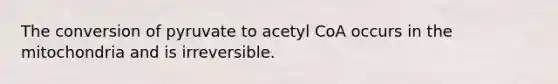 The conversion of pyruvate to acetyl CoA occurs in the mitochondria and is irreversible.