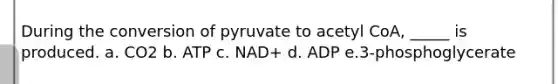 During the conversion of pyruvate to acetyl CoA, _____ is produced. a. CO2 b. ATP c. NAD+ d. ADP e.3-phosphoglycerate