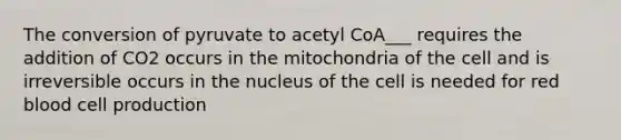 The conversion of pyruvate to acetyl CoA___ requires the addition of CO2 occurs in the mitochondria of the cell and is irreversible occurs in the nucleus of the cell is needed for red blood cell production