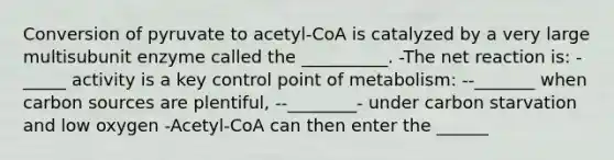 Conversion of pyruvate to acetyl-CoA is catalyzed by a very large multisubunit enzyme called the __________. -The net reaction is: -_____ activity is a key control point of metabolism: --_______ when carbon sources are plentiful, --________- under carbon starvation and low oxygen -Acetyl-CoA can then enter the ______