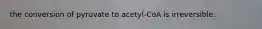 the conversion of pyruvate to acetyl-CoA is irreversible.