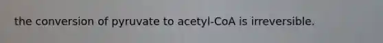 the conversion of pyruvate to acetyl-CoA is irreversible.