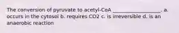 The conversion of pyruvate to acetyl-CoA ___________________. a. occurs in the cytosol b. requires CO2 c. is irreversible d. is an anaerobic reaction